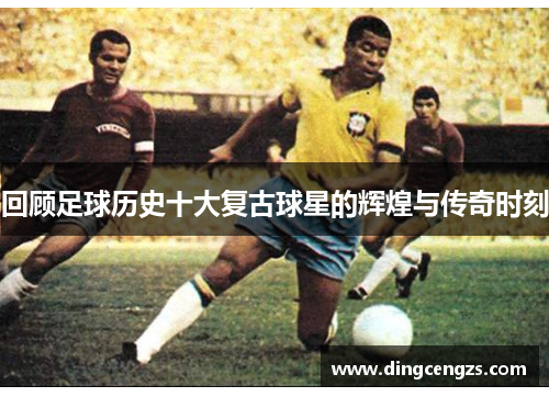 回顾足球历史十大复古球星的辉煌与传奇时刻