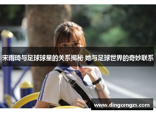 宋雨琦与足球球星的关系揭秘 她与足球世界的奇妙联系
