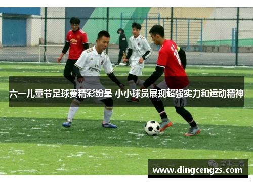 六一儿童节足球赛精彩纷呈 小小球员展现超强实力和运动精神